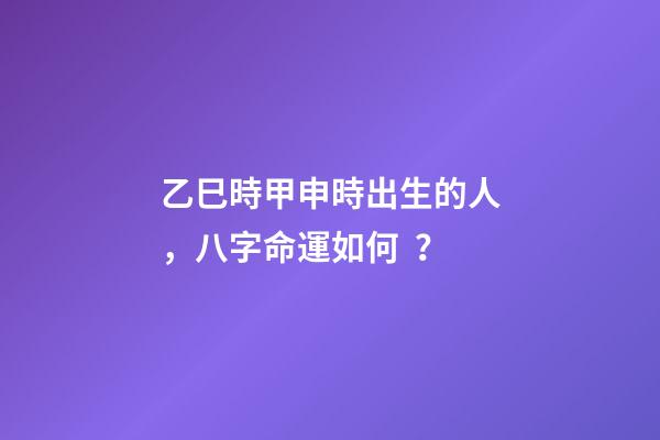 乙巳時甲申時出生的人，八字命運如何？